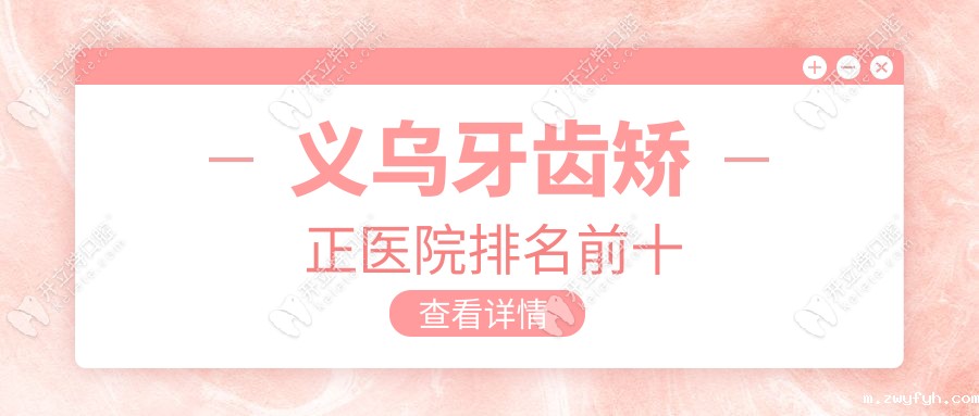 义乌牙齿矫正医院排名前十：成人正畸口碑榜+脸型调整对比